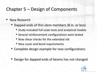 Chapter 5 – Design of Components
• New Research
• Dapped ends of thin stem members (8 in. or less)
• Study included full-scale tests and analytical models
• Several reinforcement configurations were tested
• New shear checks for the extended nib
• New cover and bend requirements
• Complete design example for new configurations
• Design for dapped ends of beams has not changed
 