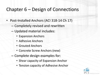 Chapter 6 – Design of Connections
• Post-Installed Anchors (ACI 318-14 Ch 17)
– Completely revised and rewritten
– Updated material includes:
• Expansion Anchors
• Adhesive Anchors
• Grouted Anchors
• Concrete Screw Anchors (new)
– Complete design examples for:
• Shear capacity of Expansion Anchor
• Tension capacity of Adhesive Anchor
 