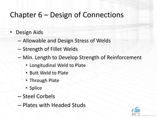 Chapter 6 – Design of Connections
• Design Aids
– Allowable and Design Stress of Welds
– Strength of Fillet Welds
– Min. Length to Develop Strength of Reinforcement
• Longitudinal Weld to Plate
• Butt Weld to Plate
• Through Plate
• Splice
– Steel Corbels
– Plates with Headed Studs
 