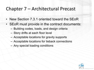 Chapter 7 – Architectural Precast
• New Section 7.3.1 oriented toward the SEoR
• SEoR must provide in the contract documents:
– Building codes, loads, and design criteria
– Story drifts at each floor level
– Acceptable locations for gravity supports
– Acceptable locations for tieback connections
– Any special loading conditions
 
