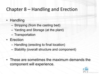 Chapter 8 – Handling and Erection
• Handling
– Stripping (from the casting bed)
– Yarding and Storage (at the plant)
– Transportation
• Erection
– Handling (erecting to final location)
– Stability (overall structure and component)
• These are sometimes the maximum demands the
component will experience.
 