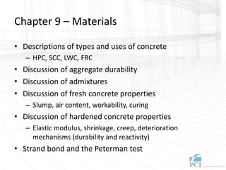 Chapter 9 – Materials
• Descriptions of types and uses of concrete
– HPC, SCC, LWC, FRC
• Discussion of aggregate durability
• Discussion of admixtures
• Discussion of fresh concrete properties
– Slump, air content, workability, curing
• Discussion of hardened concrete properties
– Elastic modulus, shrinkage, creep, deterioration
mechanisms (durability and reactivity)
• Strand bond and the Peterman test
 