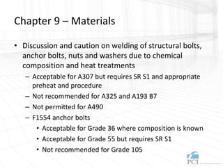 Chapter 9 – Materials
• Discussion and caution on welding of structural bolts,
anchor bolts, nuts and washers due to chemical
composition and heat treatments
– Acceptable for A307 but requires SR S1 and appropriate
preheat and procedure
– Not recommended for A325 and A193 B7
– Not permitted for A490
– F1554 anchor bolts
• Acceptable for Grade 36 where composition is known
• Acceptable for Grade 55 but requires SR S1
• Not recommended for Grade 105
 