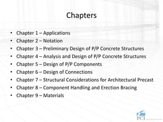 Chapters
• Chapter 1 – Applications
• Chapter 2 – Notation
• Chapter 3 – Preliminary Design of P/P Concrete Structures
• Chapter 4 – Analysis and Design of P/P Concrete Structures
• Chapter 5 – Design of P/P Components
• Chapter 6 – Design of Connections
• Chapter 7 – Structural Considerations for Architectural Precast
• Chapter 8 – Component Handling and Erection Bracing
• Chapter 9 – Materials
 