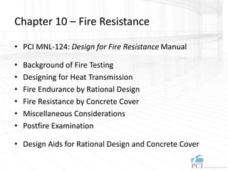 Chapter 10 – Fire Resistance
• PCI MNL-124: Design for Fire Resistance Manual
• Background of Fire Testing
• Designing for Heat Transmission
• Fire Endurance by Rational Design
• Fire Resistance by Concrete Cover
• Miscellaneous Considerations
• Postfire Examination
• Design Aids for Rational Design and Concrete Cover
 