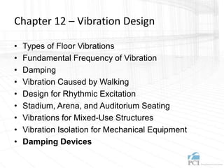 Chapter 12 – Vibration Design
• Types of Floor Vibrations
• Fundamental Frequency of Vibration
• Damping
• Vibration Caused by Walking
• Design for Rhythmic Excitation
• Stadium, Arena, and Auditorium Seating
• Vibrations for Mixed-Use Structures
• Vibration Isolation for Mechanical Equipment
• Damping Devices
 