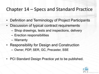 Chapter 14 – Specs and Standard Practice
• Definition and Terminology of Project Participants
• Discussion of typical contract requirements
– Shop drawings, tests and inspections, delivery
– Erection responsibilities
– Warranty
• Responsibility for Design and Construction
– Owner, PDP, SER, GC, Precaster, SSE
• PCI Standard Design Practice yet to be published.
 