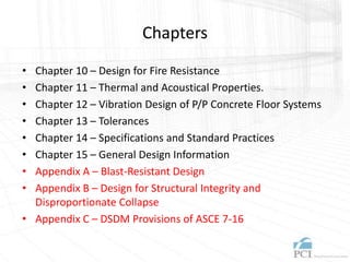 Chapters
• Chapter 10 – Design for Fire Resistance
• Chapter 11 – Thermal and Acoustical Properties.
• Chapter 12 – Vibration Design of P/P Concrete Floor Systems
• Chapter 13 – Tolerances
• Chapter 14 – Specifications and Standard Practices
• Chapter 15 – General Design Information
• Appendix A – Blast-Resistant Design
• Appendix B – Design for Structural Integrity and
Disproportionate Collapse
• Appendix C – DSDM Provisions of ASCE 7-16
 