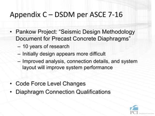 Appendix C – DSDM per ASCE 7-16
• Pankow Project: “Seismic Design Methodology
Document for Precast Concrete Diaphragms”
– 10 years of research
– Initially design appears more difficult
– Improved analysis, connection details, and system
layout will improve system performance
• Code Force Level Changes
• Diaphragm Connection Qualifications
 