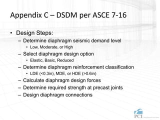 Appendix C – DSDM per ASCE 7-16
• Design Steps:
– Determine diaphragm seismic demand level
• Low, Moderate, or High
– Select diaphragm design option
• Elastic, Basic, Reduced
– Determine diaphragm reinforcement classification
• LDE (<0.3in), MDE, or HDE (>0.6in)
– Calculate diaphragm design forces
– Determine required strength at precast joints
– Design diaphragm connections
 