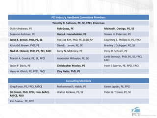 PCI Industry Handbook Committee Members
Timothy R. Salmons, PE, SE, FPCI, Chairman
Dusty Andrews, PE Rob Grosz, PE Michael I. Owings, PE, SE
Suzanne Aultman, PE Gary A. Householder, PE Steven H. Peterson, PE
Jared E. Brewe, PhD, PE, SE Yoo-Jae Kim, PhD, PE, LEED AP Courtney B. Phillips III, PE, FPCI
Krista M. Brown, PhD, PE David J. Larsen, PE, SE Bradley L. Schipper, PE, SE
Ned M. Cleland, PhD, PE, PCI, FACI Barry N. McKinley, PE Perry D. Schram, PE
Martin A. Cuadra, PE, SE, FPCI Alexander Mihaylov, PE, SE
Larbi Sennour, PhD, PE, SE, FPCI,
FACI
Jason P. Davis, PE Christopher Mosley, PE Irwin J. Speyer, PE, FPCI, FACI
Harry A. Gleich, PE, FPCI, FACI Clay Naito, PhD, PE
Consulting Members
Greg Force, PE, FPCI, FASCE Mohammad S. Habib, PE Karen Laptas, PE, FPCI
SK Ghosh, PhD, FPCI, Hon. MACI,
FASCE, FSEI
Walter Korkosz, PE, SE Peter G. Troiani, PE, SE
Kim Seeber, PE, FPCI
 