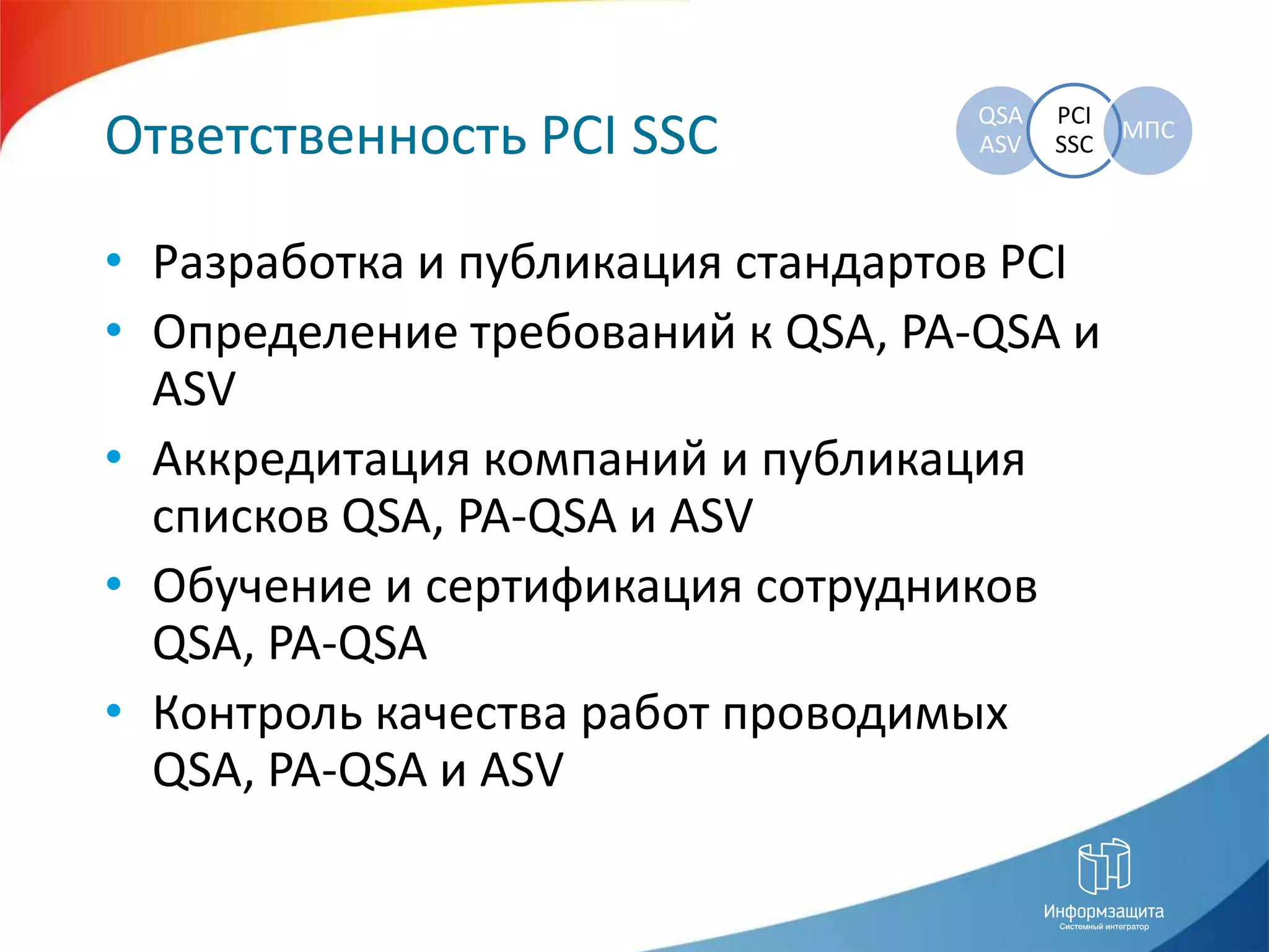 Ответственность PCI SSCРазработка и публикация стандартов PCIОпределение требований к QSA, PA-QSAи ASVАккредитация компанийи публикация списков QSA, PA-QSAи ASVОбучение и сертификация сотрудников QSA, PA-QSAКонтроль качества работ проводимых QSA, PA-QSAи ASV 