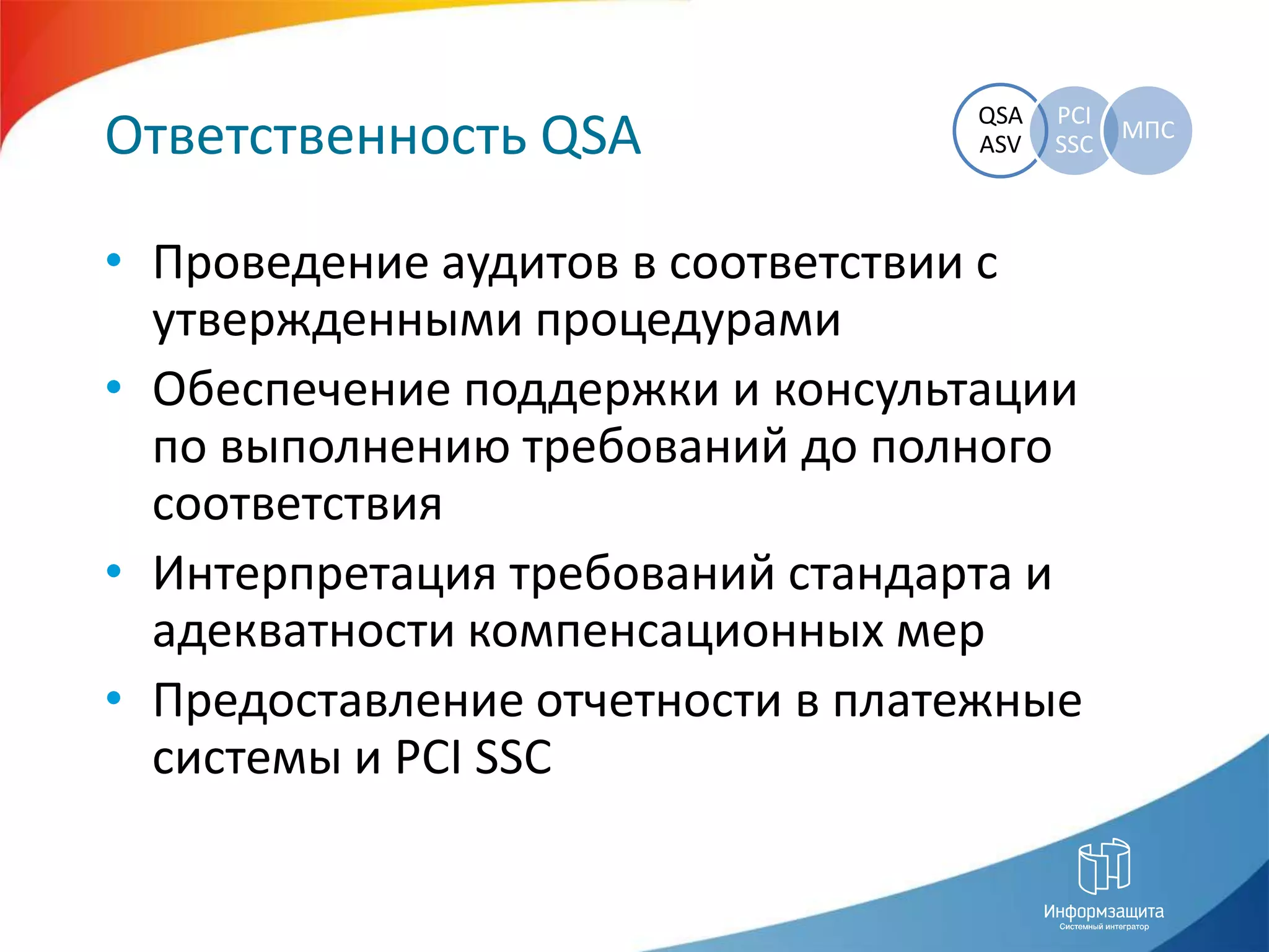 Ответственность QSAПроведение аудитов в соответствии с утвержденными процедурамиОбеспечение поддержки и консультации по выполнению требований до полного соответствияИнтерпретация требований стандарта и адекватности компенсационных мерПредоставление отчетности в платежные системы и PCI SSC
