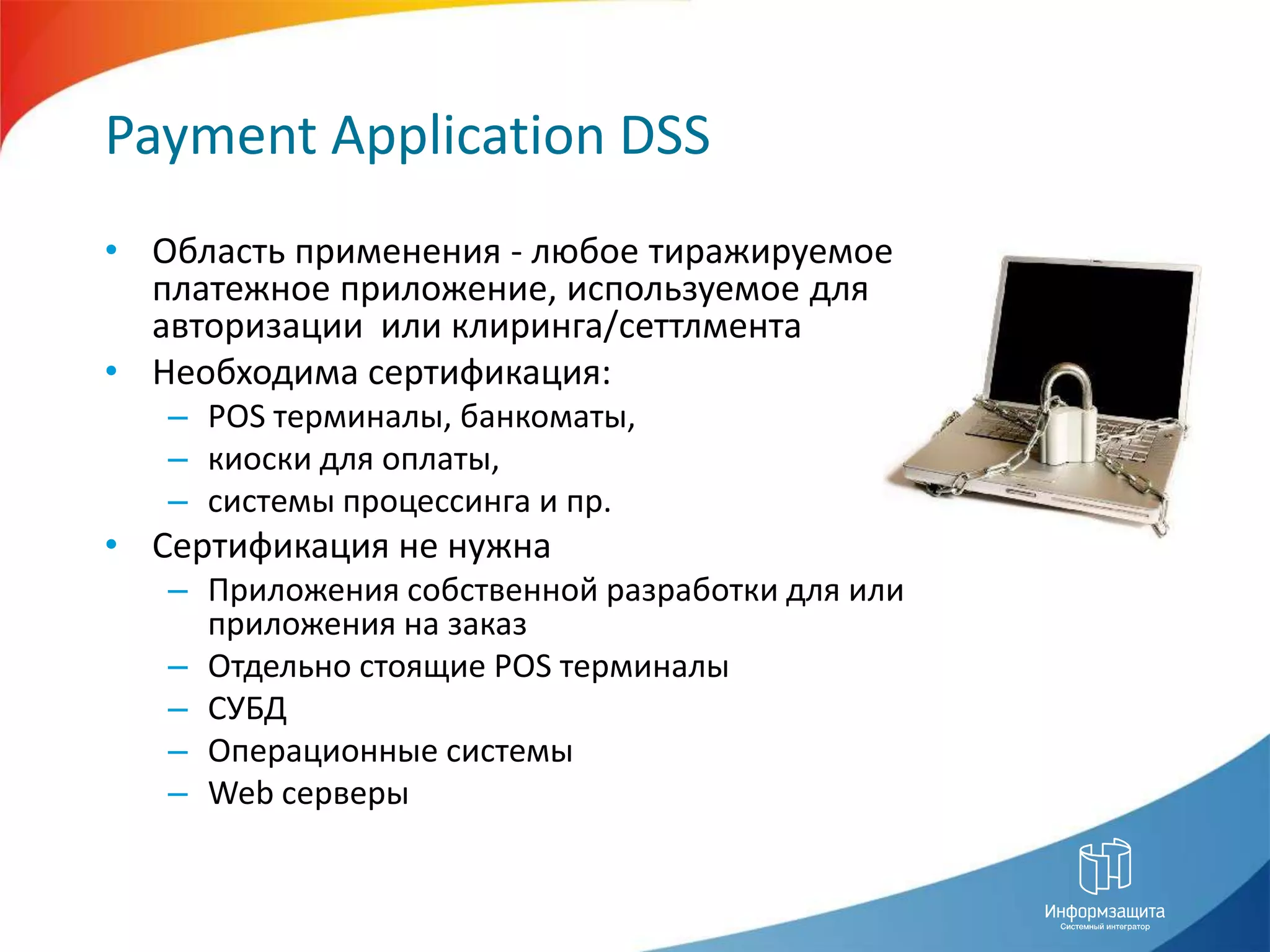 Payment Application DSSОбласть применения - любое тиражируемое платежное приложение, используемое для авторизации  или клиринга/сеттлментаНеобходима сертификация:POS терминалы, банкоматы, киоски для оплаты,системы процессинга и пр.Сертификация не нужнаПриложения собственной разработки для или приложения на заказОтдельно стоящие POS терминалыСУБДОперационные системыWeb серверы