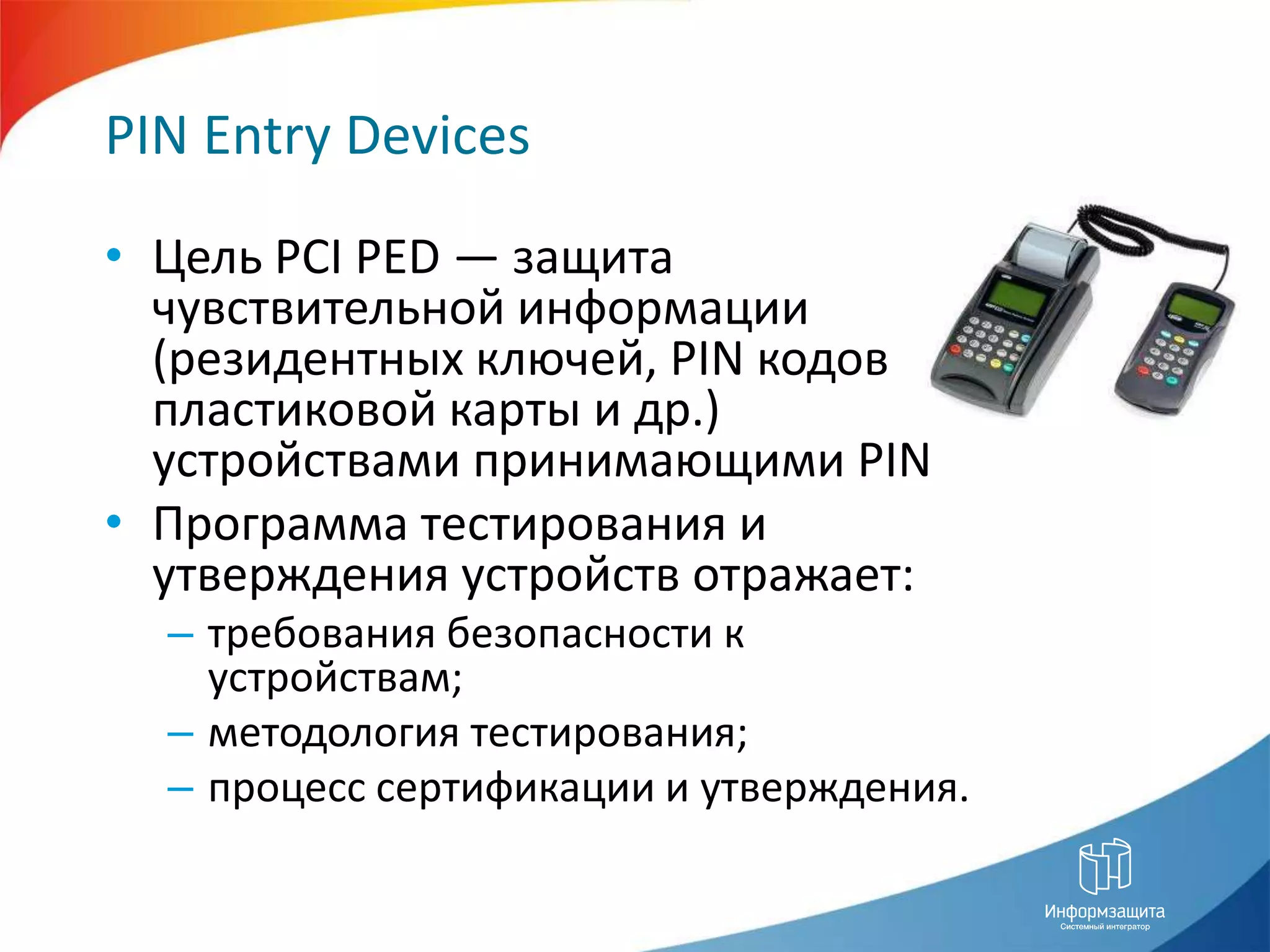 PIN Entry DevicesЦель PCI PED — защита чувствительной информации (резидентных ключей, PIN кодов пластиковой карты и др.) устройствами принимающими PINПрограмма тестирования и утверждения устройств отражает:требования безопасности к устройствам;методология тестирования;процесс сертификации и утверждения.