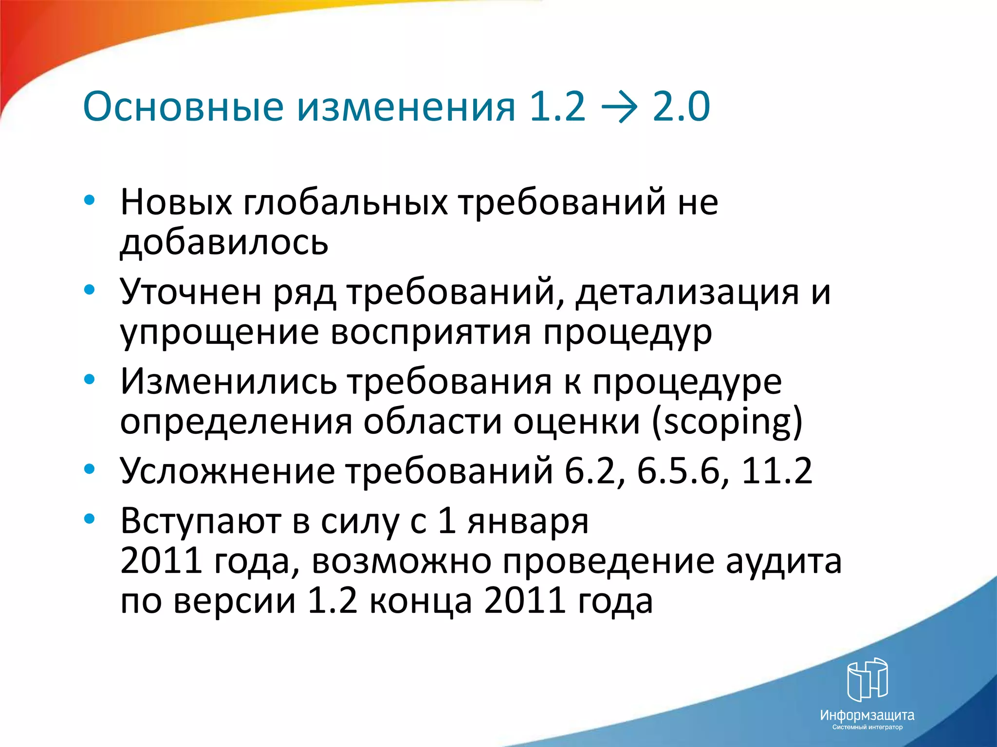 Основные изменения 1.2 -> 2.0Новых глобальных требований не добавилосьУточнен ряд требований, детализация и упрощение восприятия процедурИзменились требования к процедуре определения области оценки (scoping)Усложнение требований 6.2, 6.5.6, 11.2Вступают в силу с 1 января 2011 года, возможно проведение аудита по версии 1.2 конца 2011 года