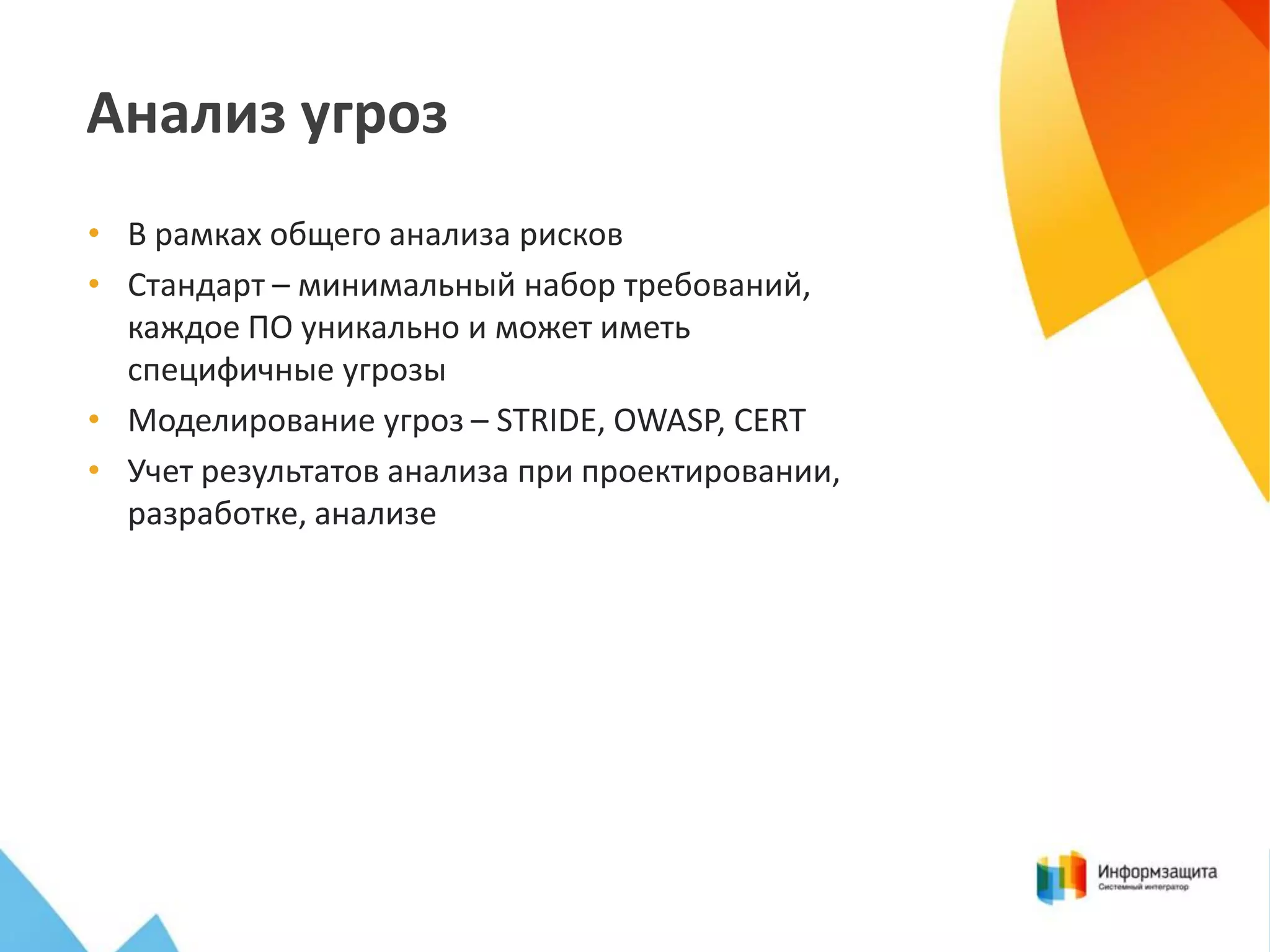 Анализ угроз
• В рамках общего анализа рисков
• Стандарт – минимальный набор требований,
каждое ПО уникально и может иметь
специфичные угрозы
• Моделирование угроз – STRIDE, OWASP, CERT
• Учет результатов анализа при проектировании,
разработке, анализе

 