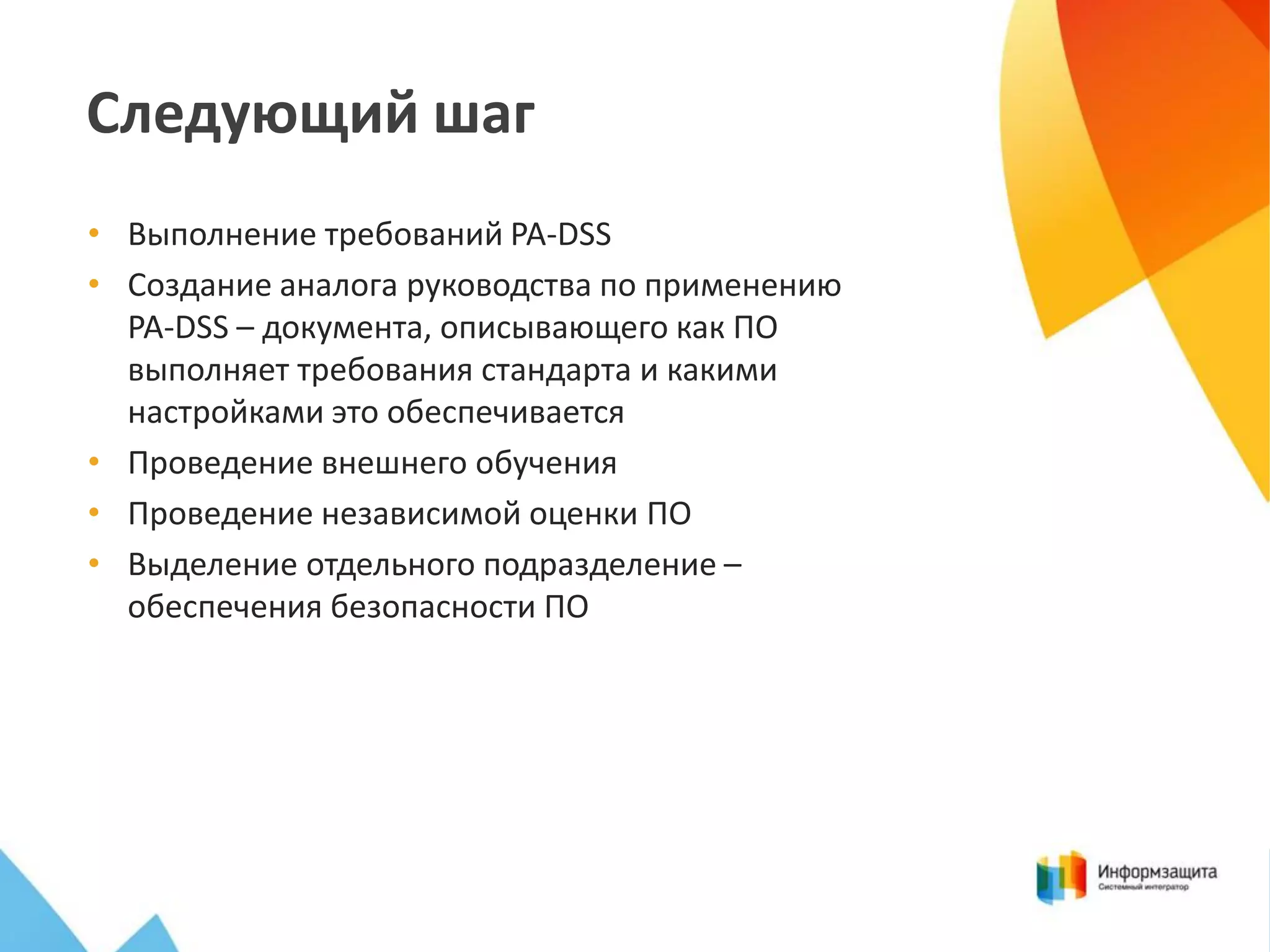 Следующий шаг
• Выполнение требований PA-DSS
• Создание аналога руководства по применению
PA-DSS – документа, описывающего как ПО
выполняет требования стандарта и какими
настройками это обеспечивается
• Проведение внешнего обучения
• Проведение независимой оценки ПО
• Выделение отдельного подразделение –
обеспечения безопасности ПО

 