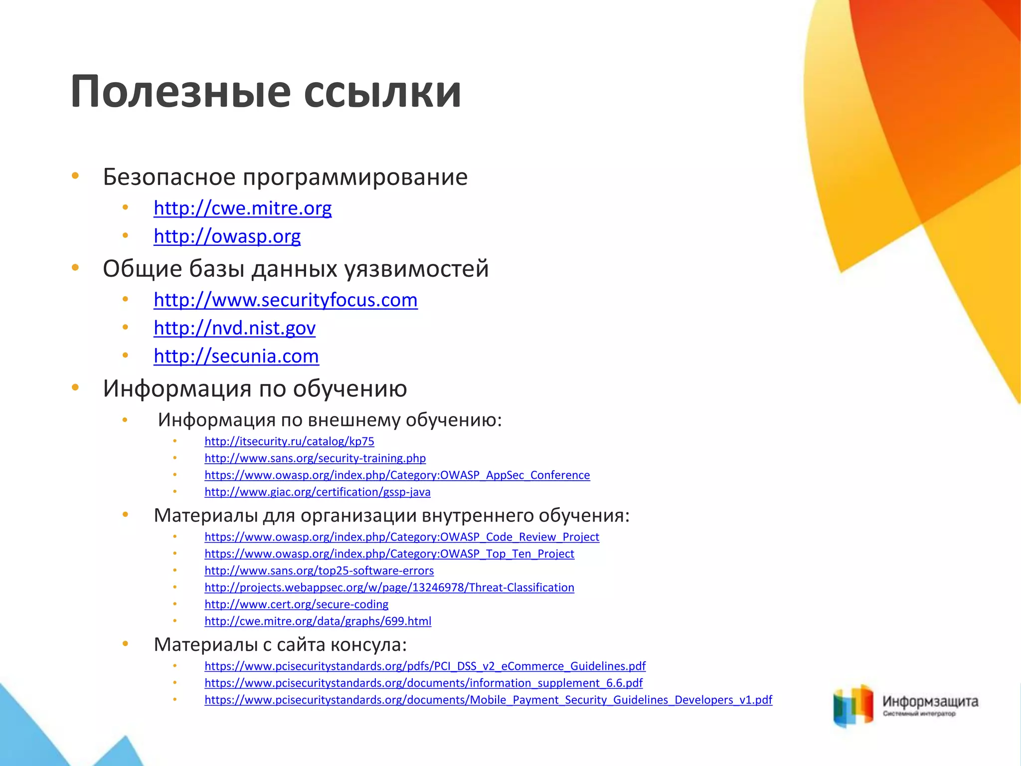 Полезные ссылки
• Безопасное программирование
•
•

http://cwe.mitre.org
http://owasp.org

• Общие базы данных уязвимостей
•
•
•

http://www.securityfocus.com
http://nvd.nist.gov
http://secunia.com

• Информация по обучению
•

Информация по внешнему обучению:
•
•
•
•

•

Материалы для организации внутреннего обучения:
•
•
•
•
•
•

•

http://itsecurity.ru/catalog/kp75
http://www.sans.org/security-training.php
https://www.owasp.org/index.php/Category:OWASP_AppSec_Conference
http://www.giac.org/certification/gssp-java

https://www.owasp.org/index.php/Category:OWASP_Code_Review_Project
https://www.owasp.org/index.php/Category:OWASP_Top_Ten_Project
http://www.sans.org/top25-software-errors
http://projects.webappsec.org/w/page/13246978/Threat-Classification
http://www.cert.org/secure-coding
http://cwe.mitre.org/data/graphs/699.html

Материалы с сайта консула:
•
•
•

https://www.pcisecuritystandards.org/pdfs/PCI_DSS_v2_eCommerce_Guidelines.pdf
https://www.pcisecuritystandards.org/documents/information_supplement_6.6.pdf
https://www.pcisecuritystandards.org/documents/Mobile_Payment_Security_Guidelines_Developers_v1.pdf

 
