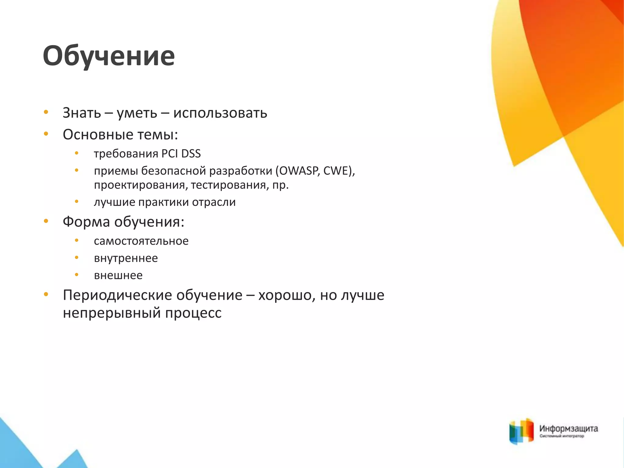 Обучение
• Знать – уметь – использовать
• Основные темы:
•
•
•

требования PCI DSS
приемы безопасной разработки (OWASP, CWE),
проектирования, тестирования, пр.
лучшие практики отрасли

• Форма обучения:
•
•
•

самостоятельное
внутреннее
внешнее

• Периодические обучение – хорошо, но лучше
непрерывный процесс

 
