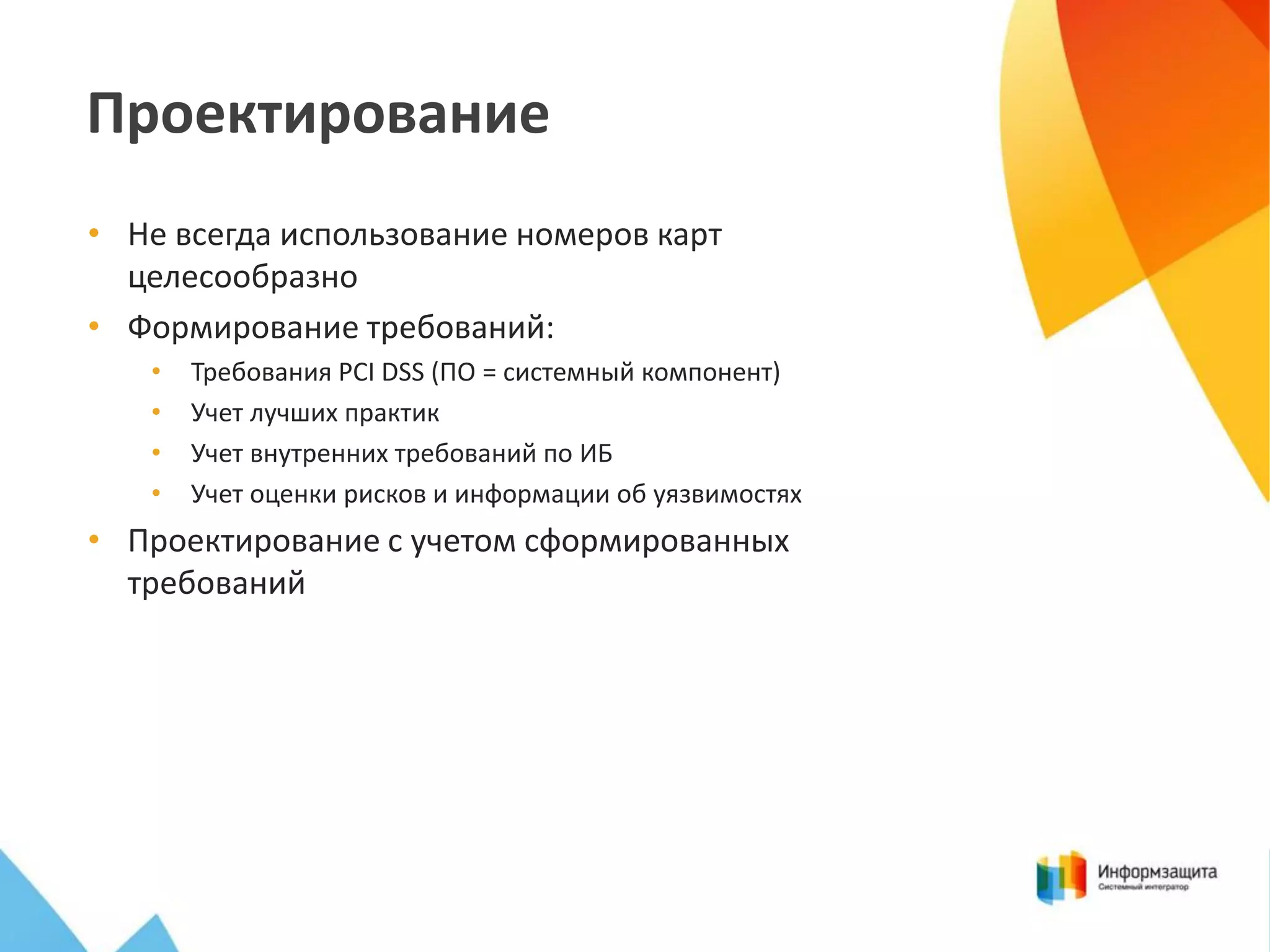 Проектирование
• Не всегда использование номеров карт
целесообразно
• Формирование требований:
•
•
•
•

Требования PCI DSS (ПО = системный компонент)
Учет лучших практик
Учет внутренних требований по ИБ
Учет оценки рисков и информации об уязвимостях

• Проектирование с учетом сформированных
требований

 