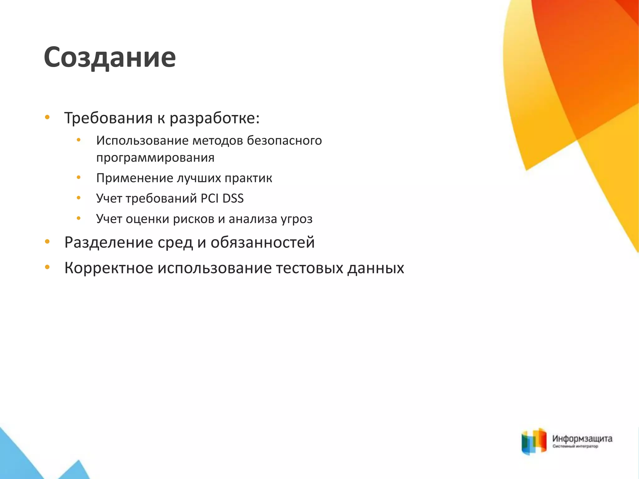 Создание
• Требования к разработке:
•

•
•
•

Использование методов безопасного
программирования
Применение лучших практик
Учет требований PCI DSS
Учет оценки рисков и анализа угроз

• Разделение сред и обязанностей
• Корректное использование тестовых данных

 