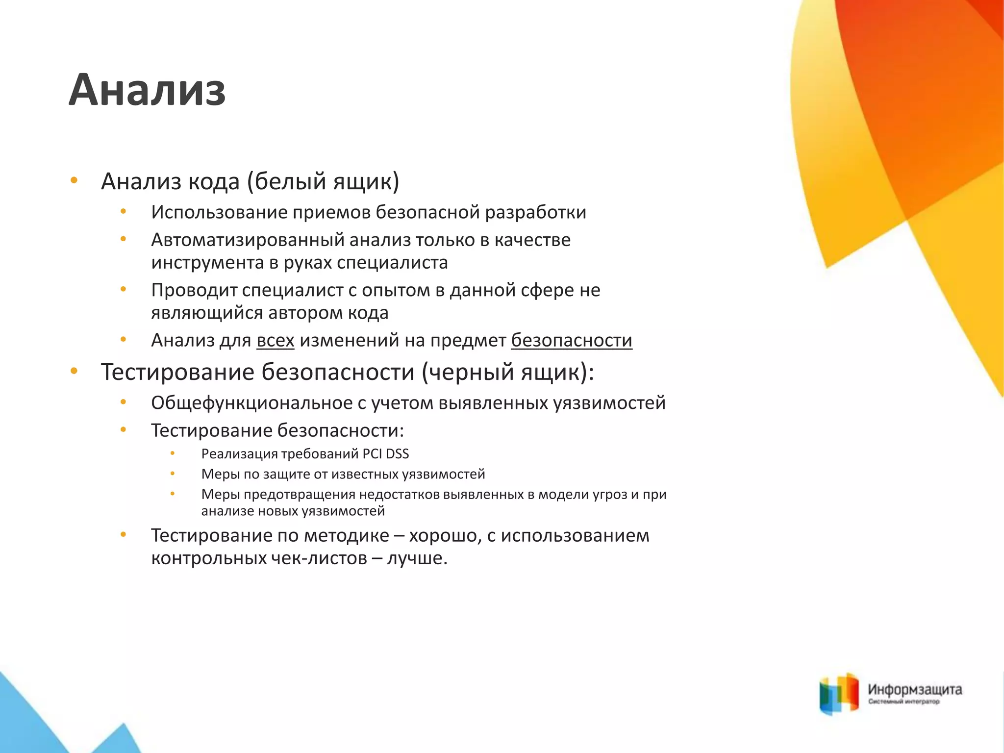 Анализ
• Анализ кода (белый ящик)
•
•
•
•

Использование приемов безопасной разработки
Автоматизированный анализ только в качестве
инструмента в руках специалиста
Проводит специалист с опытом в данной сфере не
являющийся автором кода
Анализ для всех изменений на предмет безопасности

• Тестирование безопасности (черный ящик):
•
•

Общефункциональное с учетом выявленных уязвимостей
Тестирование безопасности:
•
•
•

•

Реализация требований PCI DSS
Меры по защите от известных уязвимостей
Меры предотвращения недостатков выявленных в модели угроз и при
анализе новых уязвимостей

Тестирование по методике – хорошо, с использованием
контрольных чек-листов – лучше.

 