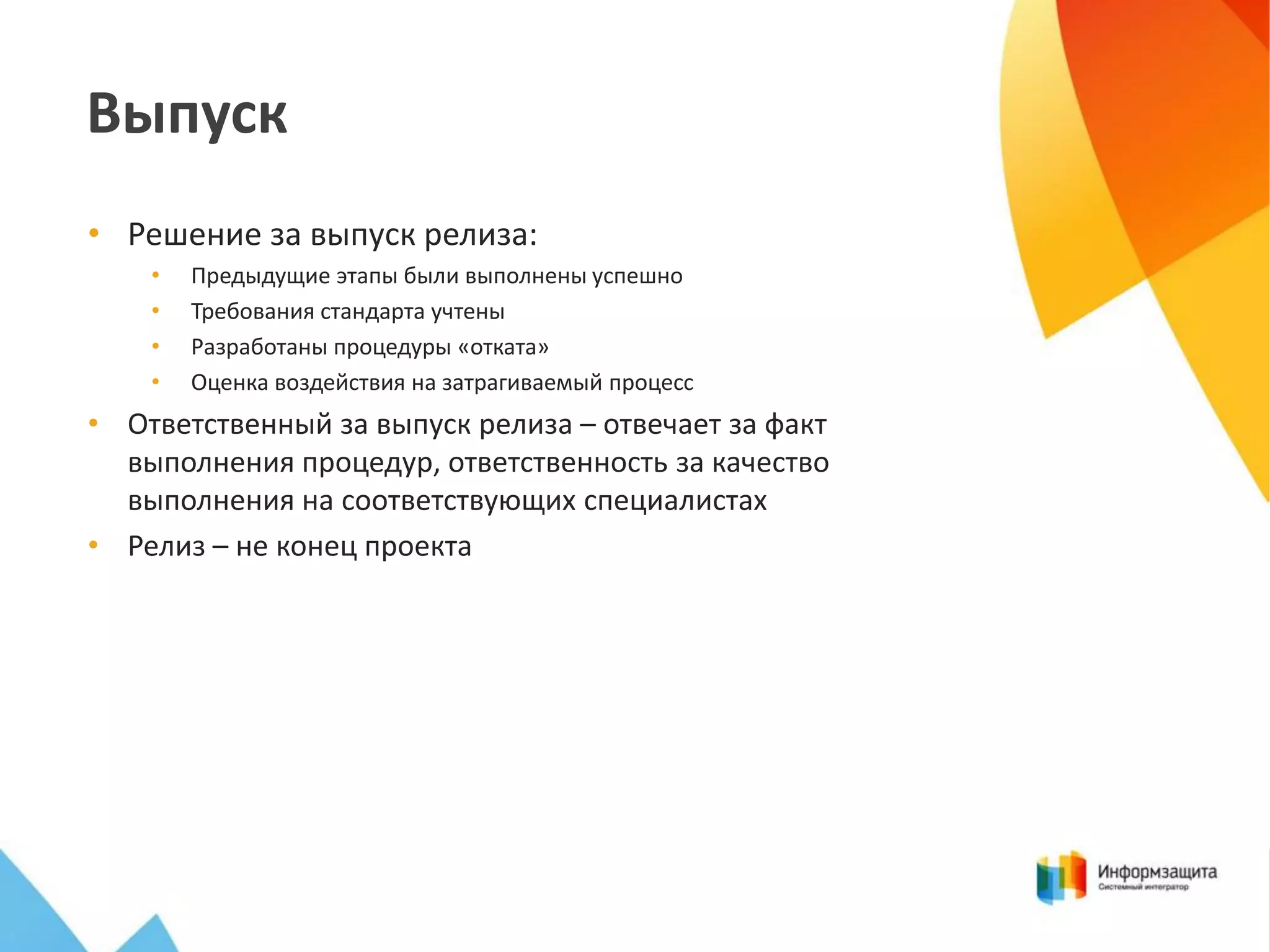 Выпуск
• Решение за выпуск релиза:
•
•
•
•

Предыдущие этапы были выполнены успешно
Требования стандарта учтены
Разработаны процедуры «отката»
Оценка воздействия на затрагиваемый процесс

• Ответственный за выпуск релиза – отвечает за факт
выполнения процедур, ответственность за качество
выполнения на соответствующих специалистах
• Релиз – не конец проекта

 