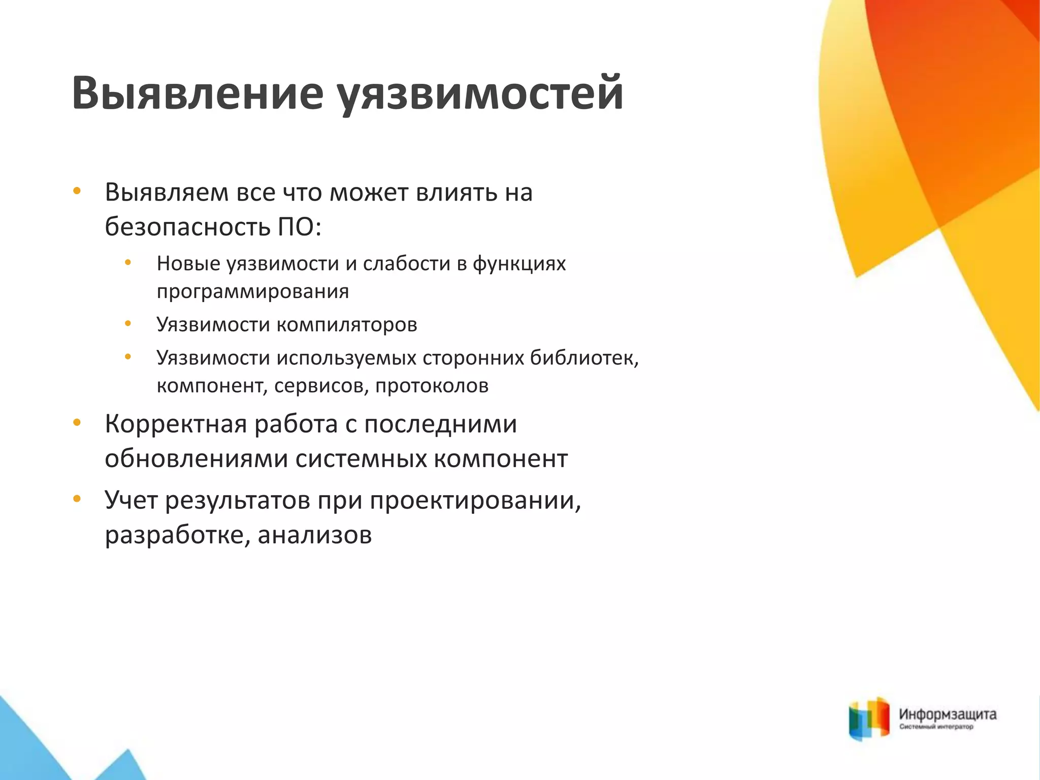 Выявление уязвимостей
• Выявляем все что может влиять на
безопасность ПО:
•
•
•

Новые уязвимости и слабости в функциях
программирования
Уязвимости компиляторов
Уязвимости используемых сторонних библиотек,
компонент, сервисов, протоколов

• Корректная работа с последними
обновлениями системных компонент
• Учет результатов при проектировании,
разработке, анализов

 