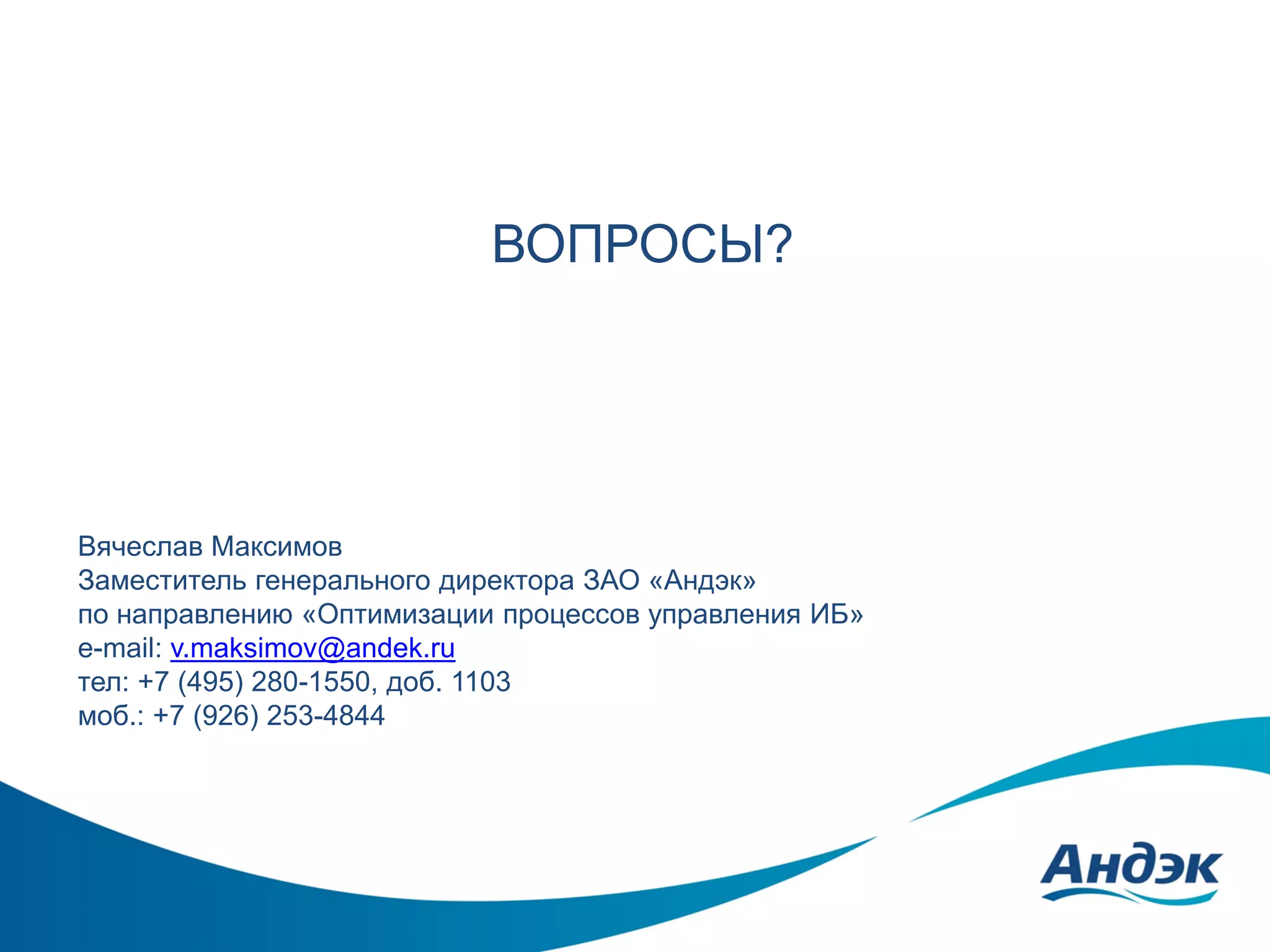 ВОПРОСЫ?

Вячеслав Максимов
Заместитель генерального директора ЗАО «Андэк»
по направлению «Оптимизации процессов управления ИБ»
e-mail: v.maksimov@andek.ru
тел: +7 (495) 280-1550, доб. 1103
моб.: +7 (926) 253-4844

 
