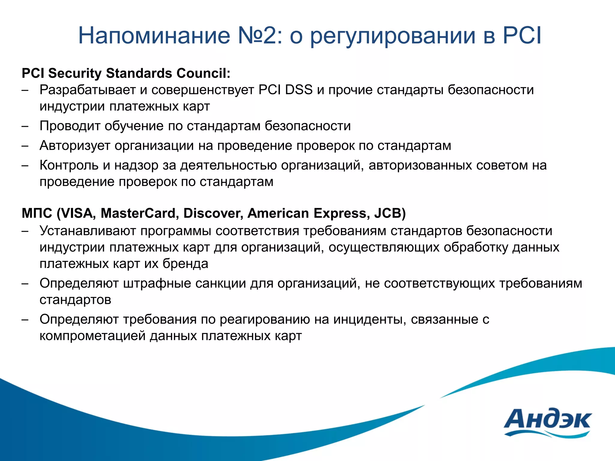 Напоминание №2: о регулировании в PCI
PCI Security Standards Council:
– Разрабатывает и совершенствует PCI DSS и прочие стандарты безопасности
индустрии платежных карт
– Проводит обучение по стандартам безопасности
– Авторизует организации на проведение проверок по стандартам
– Контроль и надзор за деятельностью организаций, авторизованных советом на
проведение проверок по стандартам
МПС (VISA, MasterCard, Discover, American Express, JCB)
– Устанавливают программы соответствия требованиям стандартов безопасности
индустрии платежных карт для организаций, осуществляющих обработку данных
платежных карт их бренда
– Определяют штрафные санкции для организаций, не соответствующих требованиям
стандартов
– Определяют требования по реагированию на инциденты, связанные с
компрометацией данных платежных карт

 