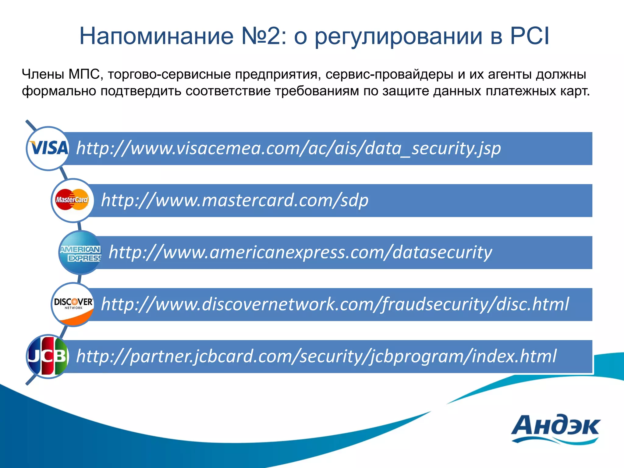 Напоминание №2: о регулировании в PCI
Члены МПС, торгово-сервисные предприятия, сервис-провайдеры и их агенты должны
формально подтвердить соответствие требованиям по защите данных платежных карт.

http://www.visacemea.com/ac/ais/data_security.jsp
http://www.mastercard.com/sdp

http://www.americanexpress.com/datasecurity
http://www.discovernetwork.com/fraudsecurity/disc.html
http://partner.jcbcard.com/security/jcbprogram/index.html

 