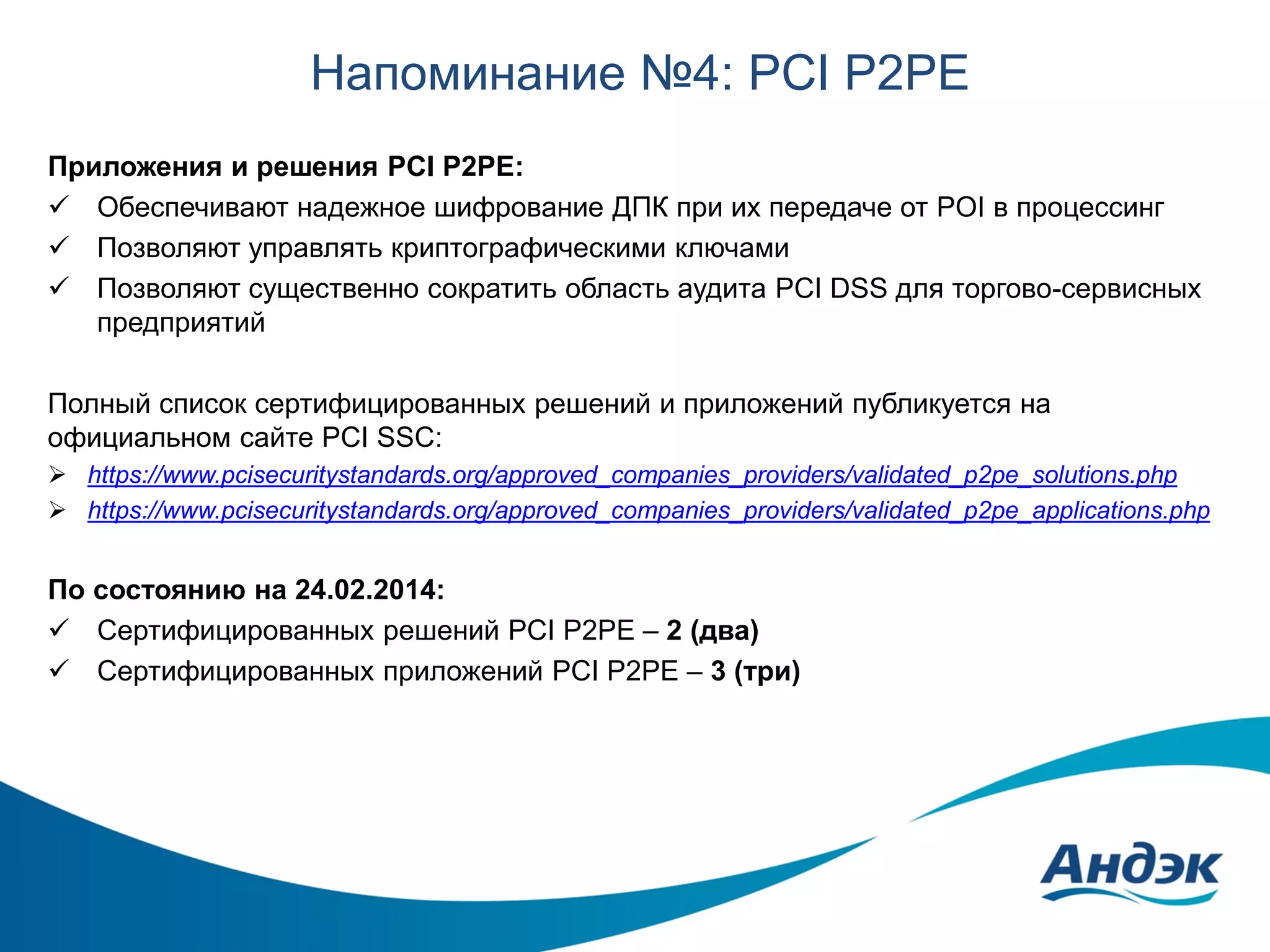 Напоминание №4: PCI P2PE
Приложения и решения PCI P2PE:
 Обеспечивают надежное шифрование ДПК при их передаче от POI в процессинг
 Позволяют управлять криптографическими ключами
 Позволяют существенно сократить область аудита PCI DSS для торгово-сервисных
предприятий
Полный список сертифицированных решений и приложений публикуется на
официальном сайте PCI SSC:
 https://www.pcisecuritystandards.org/approved_companies_providers/validated_p2pe_solutions.php
 https://www.pcisecuritystandards.org/approved_companies_providers/validated_p2pe_applications.php

По состоянию на 24.02.2014:
 Сертифицированных решений PCI P2PE – 2 (два)
 Сертифицированных приложений PCI P2PE – 3 (три)

 