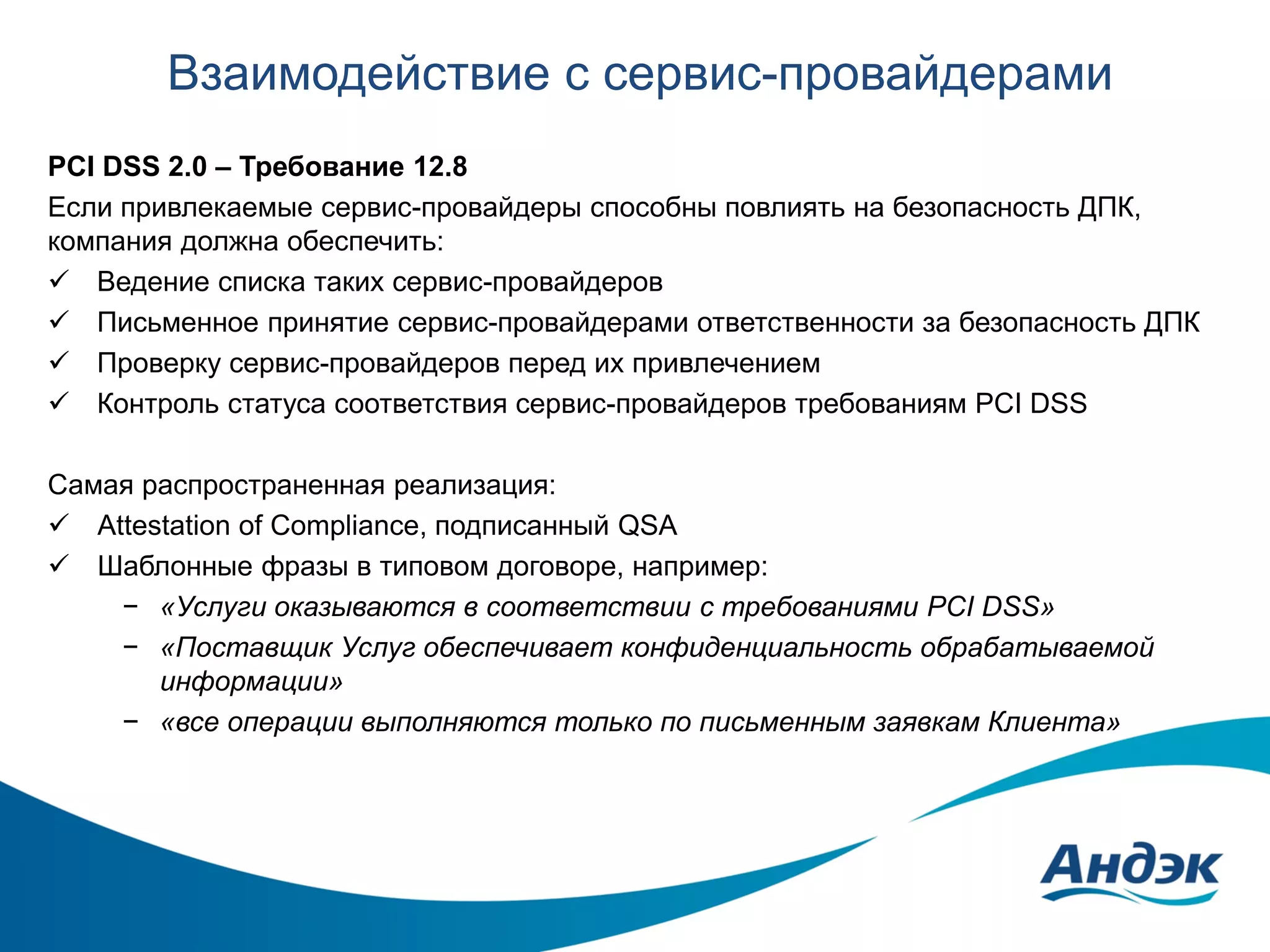 Взаимодействие с сервис-провайдерами
PCI DSS 2.0 – Требование 12.8
Если привлекаемые сервис-провайдеры способны повлиять на безопасность ДПК,
компания должна обеспечить:
 Ведение списка таких сервис-провайдеров
 Письменное принятие сервис-провайдерами ответственности за безопасность ДПК
 Проверку сервис-провайдеров перед их привлечением
 Контроль статуса соответствия сервис-провайдеров требованиям PCI DSS
Самая распространенная реализация:
 Attestation of Compliance, подписанный QSA
 Шаблонные фразы в типовом договоре, например:
− «Услуги оказываются в соответствии с требованиями PCI DSS»
− «Поставщик Услуг обеспечивает конфиденциальность обрабатываемой
информации»
− «все операции выполняются только по письменным заявкам Клиента»

 