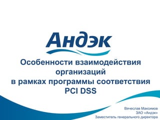 Особенности взаимодействия
организаций
в рамках программы соответствия
PCI DSS
Вячеслав Максимов
ЗАО «Андэк»
Заместитель генерального директора

 