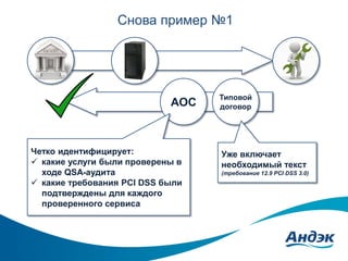Снова пример №1

АОС

Четко идентифицирует:
 какие услуги были проверены в
ходе QSA-аудита
 какие требования PCI DSS были
подтверждены для каждого
проверенного сервиса

Типовой
договор

Уже включает
необходимый текст
(требование 12.9 PCI DSS 3.0)

 