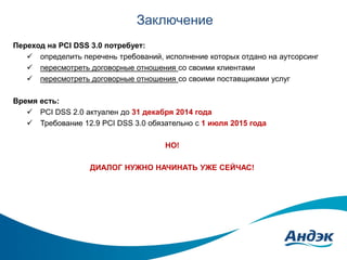 Заключение
Переход на PCI DSS 3.0 потребует:
 определить перечень требований, исполнение которых отдано на аутсорсинг
 пересмотреть договорные отношения со своими клиентами
 пересмотреть договорные отношения со своими поставщиками услуг
Время есть:
 PCI DSS 2.0 актуален до 31 декабря 2014 года
 Требование 12.9 PCI DSS 3.0 обязательно с 1 июля 2015 года

НО!
ДИАЛОГ НУЖНО НАЧИНАТЬ УЖЕ СЕЙЧАС!

 