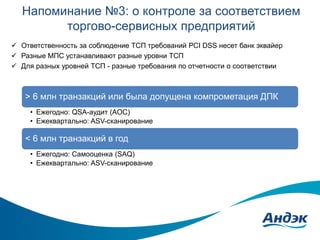 Напоминание №3: о контроле за соответствием
торгово-сервисных предприятий
 Ответственность за соблюдение ТСП требований PCI DSS несет банк эквайер
 Разные МПС устанавливают разные уровни ТСП
 Для разных уровней ТСП - разные требования по отчетности о соответствии

> 6 млн транзакций или была допущена компрометация ДПК
• Ежегодно: QSA-аудит (AOC)
• Ежеквартально: ASV-сканирование

< 6 млн транзакций в год
• Ежегодно: Самооценка (SAQ)
• Ежеквартально: ASV-сканирование

 