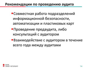 Рекомендации по проведению аудита

•Совместная работа подразделений
информационной безопасности,
автоматизации и пластиковых карт
•Проведение предаудита, либо
консультаций с аудитором
•Взаимодействие с аудитором в течение
всего года между аудитами

14

 