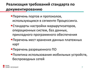 Реализация требований стандарта по
документированию

•Перечень портов и протоколов,
использующихся в сегменте Процессинга.
•Стандарты настройки маршрутизаторов,
операционных систем, баз данных,
прикладного программного обеспечения
•Перечень мест хранения данных платежных
карт
•Перечень разрешенного ПО
•Политика использования мобильных устройств,
беспроводных сетей
7

 