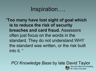 Inspiration….“Too many have lost sight of goal which is to reduce the risk of security breaches and card fraud. Assessors often just focus on the words in the standard. They do not understand WHY the standard was written, or the risk built into it. “PCI Knowledge Base by late David Taylor