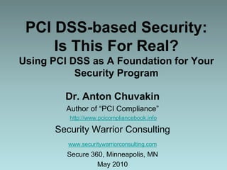 PCI DSS-based Security: Is This For Real?Using PCI DSS as A Foundation for Your Security Program Dr. Anton Chuvakin Author of “PCI Compliance” http://www.pcicompliancebook.info Security Warrior Consulting www.securitywarriorconsulting.com Secure 360, Minneapolis, MN May 2010 