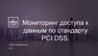 СЕРГЕЙ ДОБРУШСКИЙ,
2017
Мониторинг доступа к
данным по стандарту
PCI DSS.
 