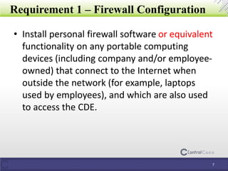 Requirement 1 – Firewall Configuration
• Install personal firewall software or equivalent
functionality on any portable computing
devices (including company and/or employee-
owned) that connect to the Internet when
outside the network (for example, laptops
used by employees), and which are also used
to access the CDE.
7
 