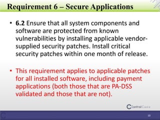 Requirement 6 – Secure Applications
• 6.2 Ensure that all system components and
software are protected from known
vulnerabilities by installing applicable vendor-
supplied security patches. Install critical
security patches within one month of release.
• This requirement applies to applicable patches
for all installed software, including payment
applications (both those that are PA-DSS
validated and those that are not).
10
 