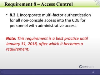Requirement 8 – Access Control
• 8.3.1 Incorporate multi-factor authentication
for all non-console access into the CDE for
personnel with administrative access.
Note: This requirement is a best practice until
January 31, 2018, after which it becomes a
requirement.
12
 