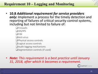 Requirement 10 – Logging and Monitoring
• 10.8 Additional requirement for service providers
only: Implement a process for the timely detection and
reporting of failures of critical security control systems,
including but not limited to failure of:
Firewalls
IDS/IPS
FIM
Anti-virus
Physical access controls
Logical access controls
Audit logging mechanisms
Segmentation controls (if used)
• Note: This requirement is a best practice until January
31, 2018, after which it becomes a requirement.
13
 