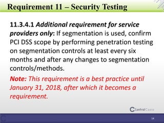 Requirement 11 – Security Testing
11.3.4.1 Additional requirement for service
providers only: If segmentation is used, confirm
PCI DSS scope by performing penetration testing
on segmentation controls at least every six
months and after any changes to segmentation
controls/methods.
Note: This requirement is a best practice until
January 31, 2018, after which it becomes a
requirement.
14
 