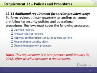 Requirement 12 – Policies and Procedures
12.11 Additional requirement for service providers only:
Perform reviews at least quarterly to confirm personnel
are following security policies and operational
procedures. Reviews must cover the following processes:
Daily log reviews
Firewall rule-set reviews
Applying configuration standards to new systems
Responding to security alerts
Change management processes
Note: This requirement is a best practice until January 31,
2018, after which it becomes a requirement.
16
 