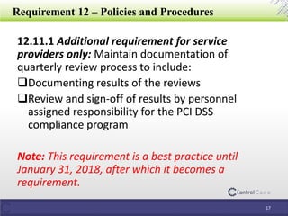 Requirement 12 – Policies and Procedures
12.11.1 Additional requirement for service
providers only: Maintain documentation of
quarterly review process to include:
Documenting results of the reviews
Review and sign-off of results by personnel
assigned responsibility for the PCI DSS
compliance program
Note: This requirement is a best practice until
January 31, 2018, after which it becomes a
requirement.
17
 
